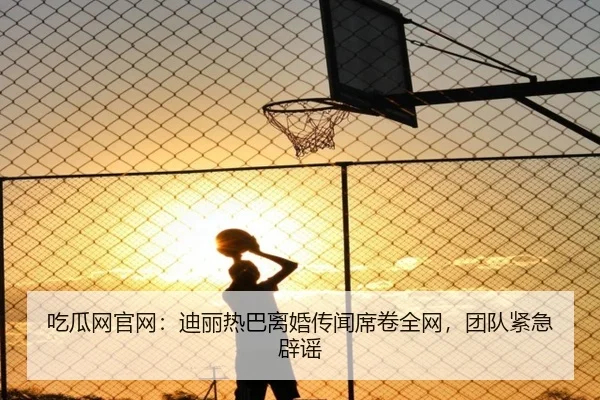 吃瓜网官网：迪丽热巴离婚传闻席卷全网，团队紧急辟谣
