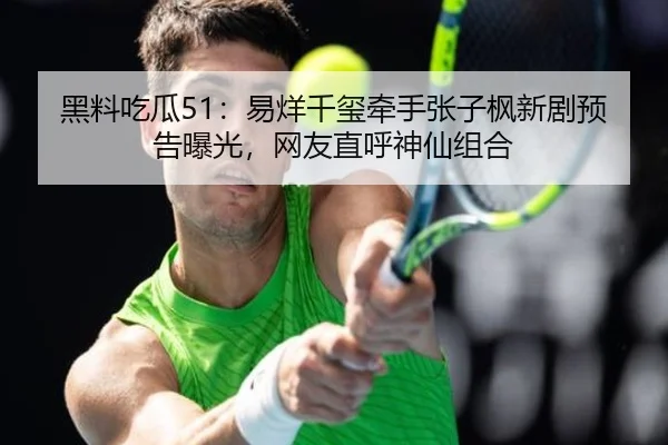 黑料吃瓜51：易烊千玺牵手张子枫新剧预告曝光，网友直呼神仙组合